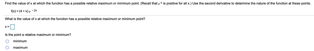 Find the value of x at which the function has a possible relative maximum or minimum point. (Recall that ex is positive for all x.) Use the second derivative to determine the nature of the function at these points.
f(x) = (4 + x) e
- 2x
What is the value of x at which the function has a possible relative maximum or minimum point?
X =
Is the point a relative maximum or minimum?
minimum
maximum
