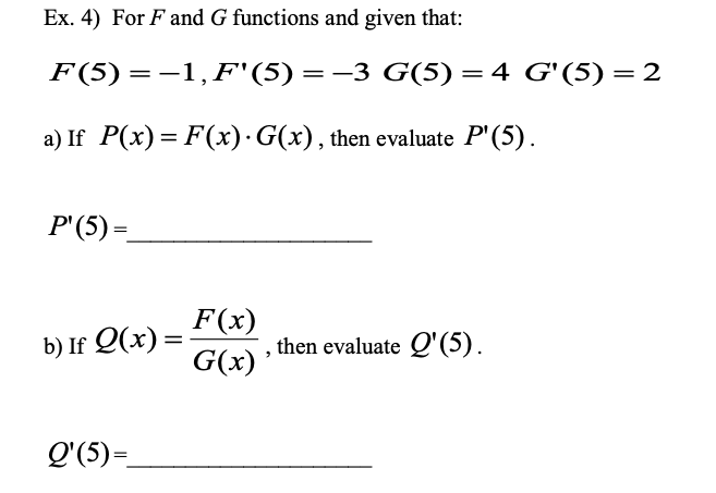 Ex. 4) For F and G functions and given that:
F(5)=-1,F"(5)=-3 G(5) = 4 G'(5) = 2
a) If P(x) = F(x)· G(x), then evaluate P'(5).
P'(5) =
F(x)
b) If Q(x) =
G(x)
then evaluate Q'(5).
Q'(5)=_
