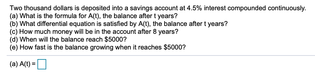 Two thousand dollars is deposited into a savings account at 4.5% interest compounded continuously.
(a) What is the formula for A(t), the balance after t years?
(b) What differential equation is satisfied by A(t), the balance after t years?
(c) How much money will be in the account after 8 years?
(d) When will the balance reach $5000?
(e) How fast is the balance growing when it reaches $5000?
(a) A(t) =
