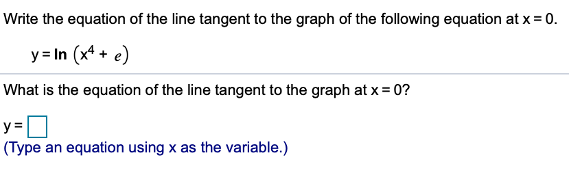 Write the equation of the line tangent to the graph of the following equation at x = 0.
y = In (x4 + e)
What is the equation of the line tangent to the graph at x = 0?
(Type an equation using x as the variable.)
