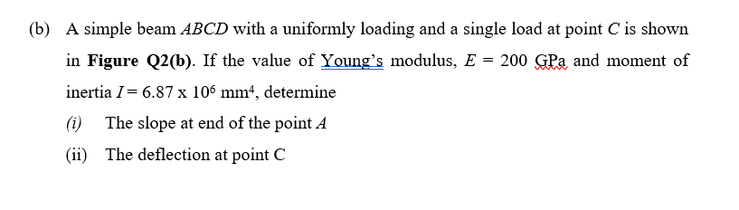 (b) A simple beam ABCD with a uniformly loading and a single load at point C is shown
in Figure Q2(b). If the value of Young's modulus, E = 200 GPa and moment of
inertia I = 6.87 x 106 mm², determine
(i) The slope at end of the point A
(ii) The deflection at point C