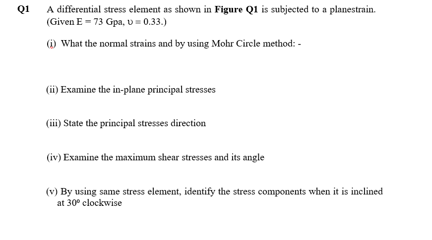 Q1
A differential stress element as shown in Figure Q1 is subjected to a planestrain.
(Given E = 73 Gpa, v = 0.33.)
(1) What the normal strains and by using Mohr Circle method: -
(ii) Examine the in-plane principal stresses
(iii) State the principal stresses direction
(iv) Examine the maximum shear stresses and its angle
(v) By using same stress element, identify the stress components when it is inclined
at 30° clockwise