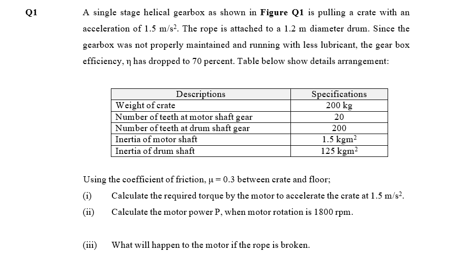 Q1
A single stage helical gearbox as shown in Figure Q1 is pulling a crate with an
acceleration of 1.5 m/s?. The rope is attached to a 1.2 m diameter drum. Since the
gearbox was not properly maintained and running with less lubricant, the gear box
efficiency, n has dropped to 70 percent. Table below show details arrangement:
Specifications
200 kg
Descriptions
Weight of crate
Number of teeth at motor shaft gear
Number of teeth at drum shaft gear
20
200
1.5 kgm2
125 kgm?
Inertia of motor shaft
Inertia of drum shaft
Using the coeffieient of friction, u = 0.3 between erate and floor;
(i)
Calculate the required torque by the motor to accelerate the crate at 1.5 m/s?.
(ii)
Calculate the motor power P, when motor rotation is 1800 rpm.
(iii)
What will happen to the motor if the rope is broken.
