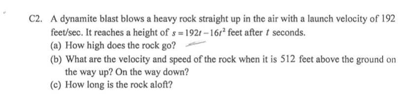 C2. A dynamite blast blows a heavy rock straight up in the air with a launch velocity of 192
feet/sec. It reaches a height of s = 192t – 161² feet after t seconds.
(a) How high does the rock go?
(b) What are the velocity and speed of the rock when it is 512 feet above the ground on
the way up? On the way down?
(c) How long is the rock aloft?
