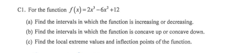 C1. For the function f (x)=2x³ –6x² +12
(a) Find the intervals in which the function is increasing or decreasing.
(b) Find the intervals in which the function is concave up or concave down.
(c) Find the local extreme values and inflection points of the function.
