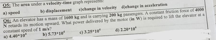 Q5: The area under a velocity-time graph represents:
a) speed
b) displacement
c)change in velocity d)change in acceleration
Q6: An elevator has a mass of 1600 kg and is carrying 200 kg passengers. A constant friction force of 4000
N retards its motion upward. What power delivered by the motor (in W) is required to lift the elevator at a
constant speed of 1 m/s?
a) 4.40*104
b) 5.73*104
c) 3.25*104
d) 2.20*10*