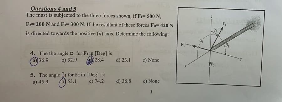 Questions 4 and 5
The mast is subjected to the three forces shown, if F1= 500 N,
F2= 200 N and F3-300 N. If the resultant of these forces FR= 420 N
is directed towards the positive (x) axis. Determine the following:
F₁
4. The the angle 0₁ for F1 in [Deg] is
a) 36.9 b) 32.9
28.4
d) 23.1
e) None
5. The angle B1 for F1 in [Deg] is:
a) 45.3
b) 53.1
c) 74.2
d) 36.8
e) None
1
8.
VF₂
B₁
