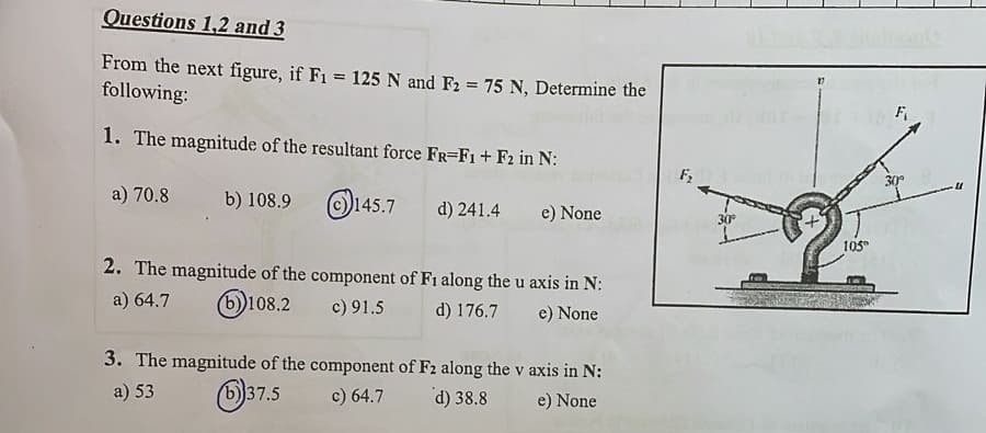 Questions 1,2 and 3
From the next figure, if F1 = 125 N and F2 = 75 N, Determine the
following:
1. The magnitude of the resultant force FR=F1+F2 in N:
a) 70.8
b) 108.9
145.7
d) 241.4 e) None
2. The magnitude of the component of F1 along the u axis in N:
a) 64.7 (b))108.2
c) 91.5
d) 176.7
e) None
3. The magnitude of the component of F2 along the v axis in N:
a) 53
b) 37.5
c) 64.7
d) 38.8
e) None
F₂
30°
105°
F
30º