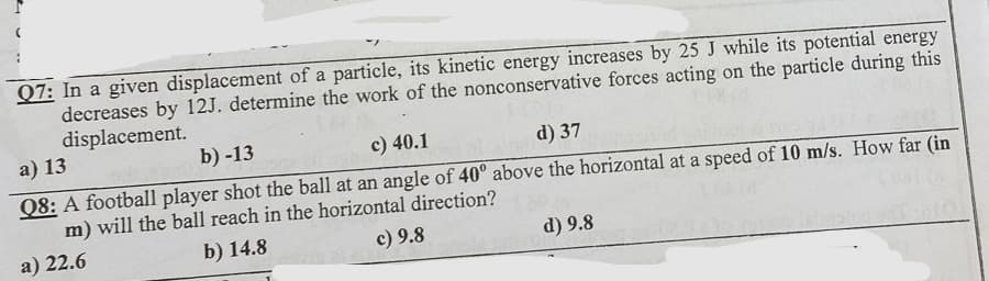 Q7: In a given displacement of a particle, its kinetic energy increases by 25 J while its potential energy
decreases by 12J. determine the work of the nonconservative forces acting on the particle during this
displacement.
a) 13
b) -13
c) 40.1
d) 37
Q8: A football player shot the ball at an angle of 40° above the horizontal at a speed of 10 m/s. How far (in
m) will the ball reach in the horizontal direction?
a) 22.6
b) 14.8
c) 9.8
d) 9.8