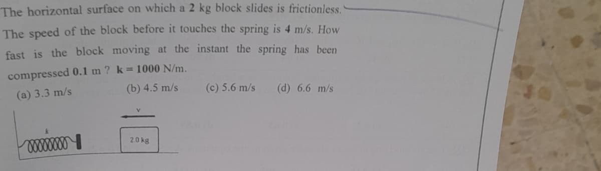 The horizontal surface on which a 2 kg block slides is frictionless.
The speed of the block before it touches the spring is 4 m/s. How
fast is the block moving at the instant the spring has been
compressed 0.1 m ? k = 1000 N/m.
(a) 3.3 m/s
(b) 4.5 m/s
(c) 5.6 m/s (d) 6.6 m/s
2.0 kg
xxxxxxx
