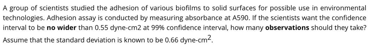 A group of scientists studied the adhesion of various biofilms to solid surfaces for possible use in environmental
technologies. Adhesion assay is conducted by measuring absorbance at A590. If the scientists want the confidence
interval to be no wider than 0.55 dyne-cm2 at 99% confidence interval, how many observations should they take?
Assume that the standard deviation is known to be 0.66 dyne-cm².
