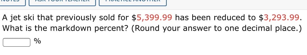 A jet ski that previously sold for $5,399.99 has been reduced to $3,293.99.
What is the markdown percent? (Round your answer to one decimal place.)
%
