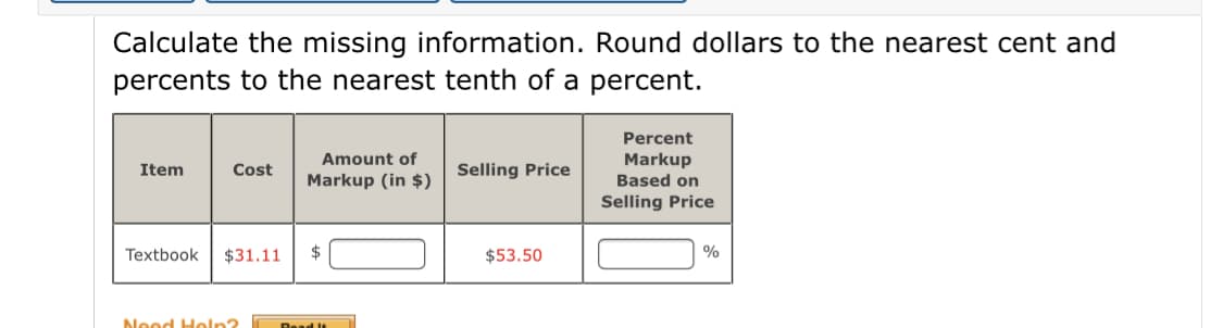 Calculate the missing information. Round dollars to the nearest cent and
percents to the nearest tenth of a percent.
Percent
Amount of
Markup
Based on
Item
Cost
Selling Price
Markup (in $)
Selling Price
Textbook
$31.11
$53.50
Nood Holn?
Read It
