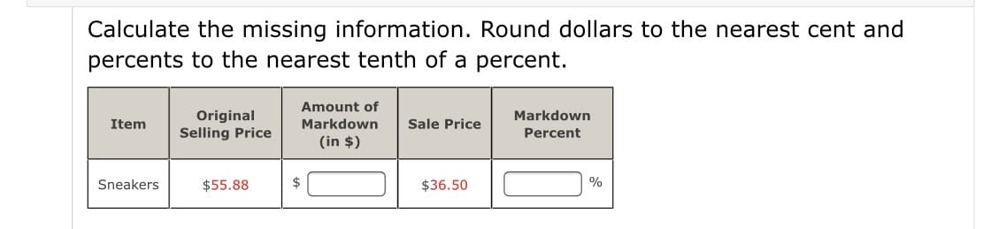 Calculate the missing information. Round dollars to the nearest cent and
percents to the nearest tenth of a percent.
Amount of
Original
Selling Price
Markdown
Item
Markdown
Sale Price
Percent
(in $)
Sneakers
$55.88
$36.50
%
