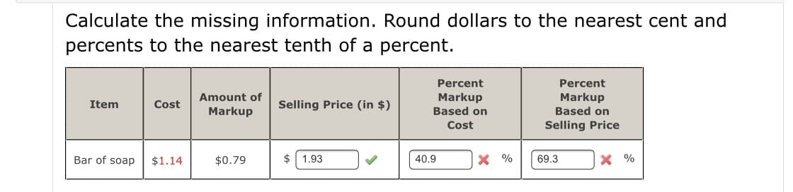 Calculate the missing information. Round dollars to the nearest cent and
percents to the nearest tenth of a percent.
Percent
Percent
Amount of
Markup
Based on
Markup
Based on
Item
Cost
Selling Price (in $)
Markup
Cost
Selling Price
Bar of soap
$1.14
$0.79
$ 1.93
40.9
X %
69.3
X %
