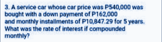 3. A service car whose car price was P540,000 was
bought with a down payment ofP162,000
and monthly installments of P10,847.29 for 5 years,
What was the rate of interest if compounded
monthly?

