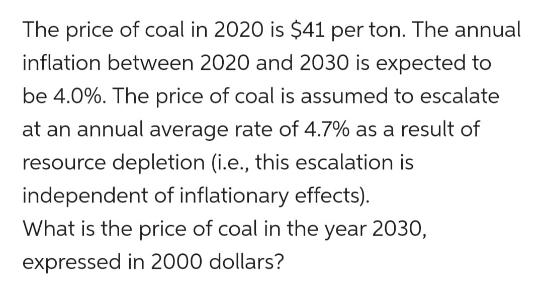 The price of coal in 2020 is $41 per ton. The annual
inflation between 2020 and 2030 is expected to
be 4.0%. The price of coal is assumed to escalate
at an annual average rate of 4.7% as a result of
resource depletion (i.e., this escalation is
independent of inflationary effects).
What is the price of coal in the year 2030,
expressed in 2000 dollars?
