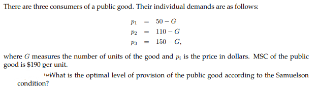 There are three consumers of a public good. Their individual demands are as follows:
P1
50 – G
P2
110 – G
P3
150 – G,
where G measures the number of units of the good and p; is the price in dollars. MSC of the public
good is $190 per unit.
What is the optimal level of provision of the public good according to the Samuelson
condition?
