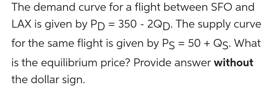 The demand curve for a flight between SFO and
LAX is given by PD = 350 - 2QD. The supply curve
for the same flight is given by Ps = 50 + Qs. What
is the equilibrium price? Provide answer without
the dollar sign.

