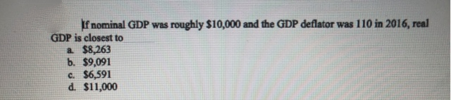 If nominal GDP was roughly $10,000 and the GDP deflator was 110 in 2016, real
GDP is closest to
a $8,263
b. $9,091
c. $6,591
d. $11,000
