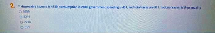 2. If disposable income is 4130, consumption is 2400, government spending is 431, and total taxes are 911, national saving is then equal to
O 3650
O 3219
O 2210
O 819
