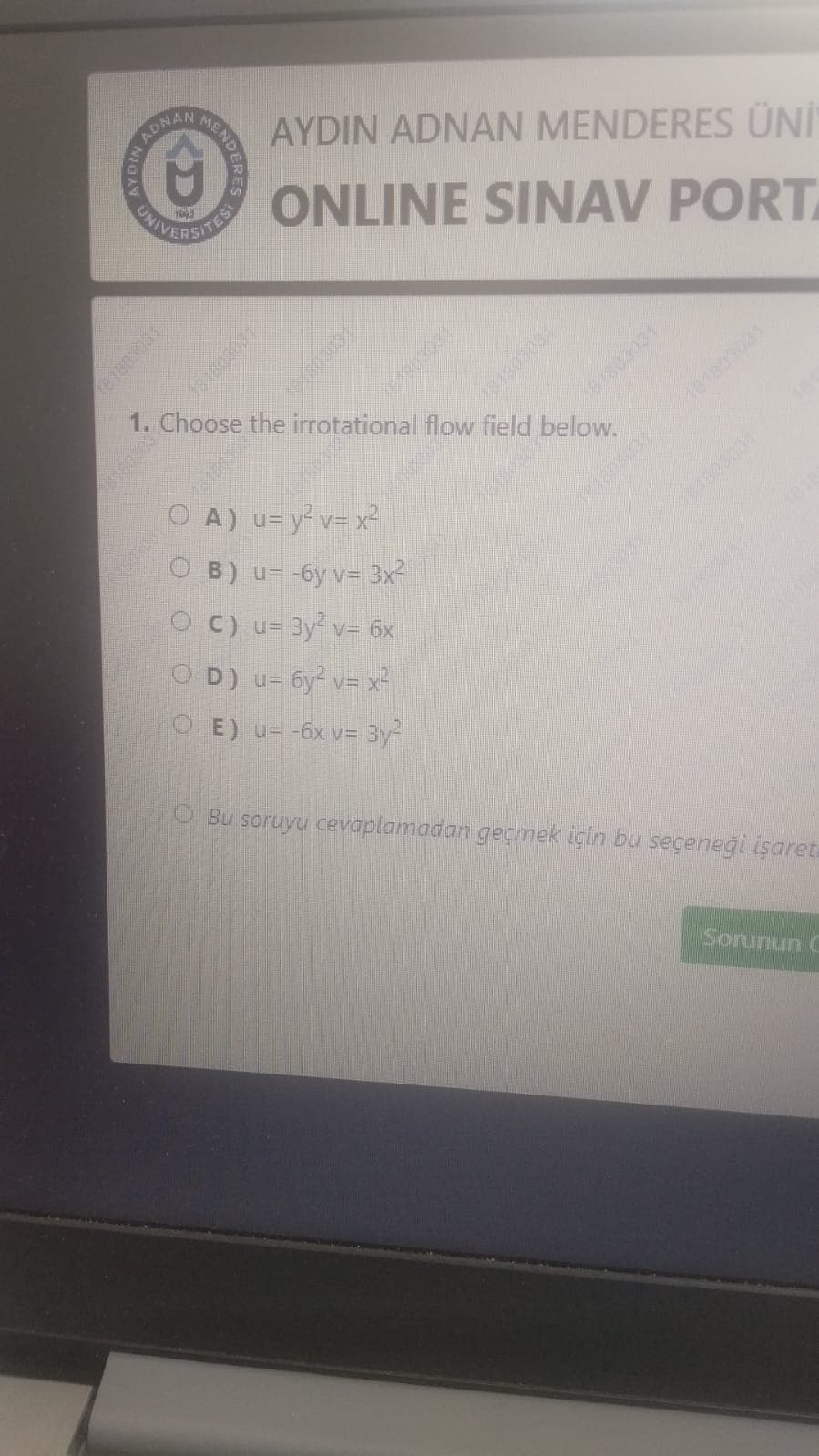 MEND
ADNAN
AYDIN ADNAN MENDERES ÜN"
ONLINE SINAV PORT
CAVERSHE
TES
1803031
1. Choose the irrotational flow field below.
181803031
181803031
O A) u= y² v= x²
O B) u= -6y v= 3x-
1803031
O C) u= 3y v= 6x
O D) u= 6y v= x²
O E) u= -6x v= 3y
Bu soruyu cevaplamadan geçmek için bu seçeneği işaret.
Sorunun C
AYDIN
81803031
101003031
