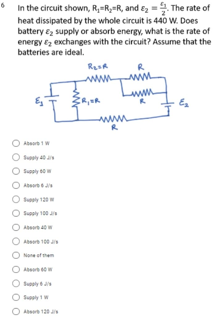 6
In the circuit shown, R2=R2=R, and ɛ2 =. The rate of
heat dissipated by the whole circuit is 440 W. Does
battery ɛ2 supply or absorb energy, what is the rate of
energy ɛ2 exchanges with the circuit? Assume that the
batteries are ideal.
Rz=R
R
www
R
R,=R
Ez
R
Absorb 1 W
Supply 40 J/s
Supply 60 W
Absorb 6 J/s
Supply 120 W
Supply 100 J/s
Absorb 40 W
Absorb 100 J/s
None of them
Absorb 60 W
Supply 6 J/s
Supply 1 W
Absorb 120 J/s
O O
