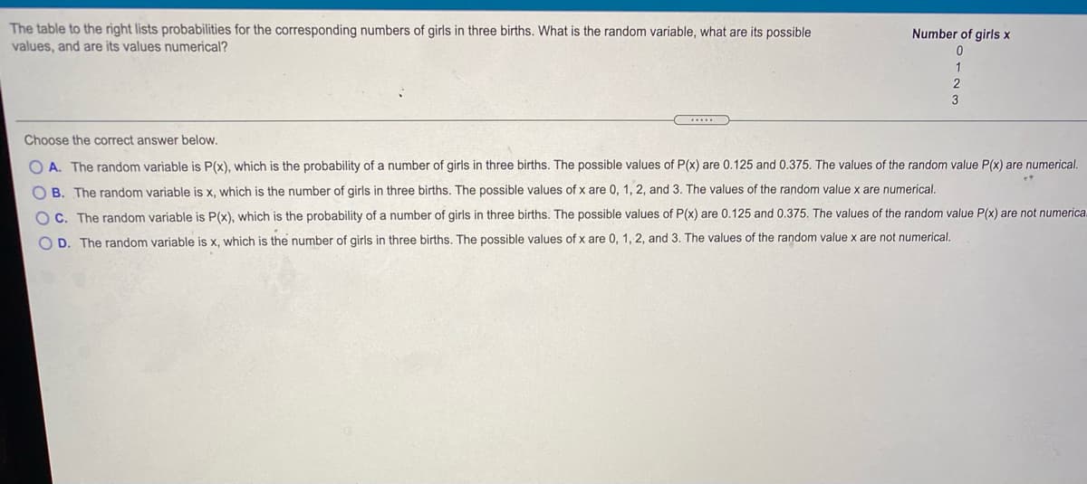 The table to the right lists probabilities for the corresponding numbers of girls in three births. What is the random variable, what are its possible
values, and are its values numerical?
Number of girls x
2
3
Choose the correct answer below.
O A. The random variable is P(x), which is the probability of a number of girls in three births. The possible values of P(x) are 0.125 and 0.375. The values of the random value P(x) are numerical.
O B. The random variable is x, which is the number of girls in three births. The possible values of x are 0, 1, 2, and 3. The values of the random value x are numerical.
O C. The random variable is P(x), which is the probability of a number of girls in three births. The possible values of P(x) are 0.125 and 0.375. The values of the random value P(x) are not numerica
O D. The random variable is x, which is the number of girls in three births. The possible values of x are 0, 1, 2, and 3. The values of the random value x are not numerical.
