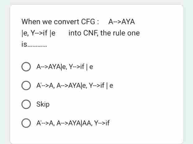 When we convert CFG: A-->AYA
le, Y-->if le into CNF, the rule one
is............
A-->AYAle, Y-->if | e
OA->A, A->AYAle, Y->if | e
O Skip
OA->A, A->AYAJAA, Y->if