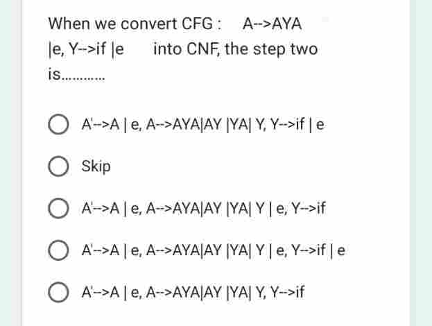 When we convert CFG: A->AYA
le, Y-->if le into CNF, the step two
is............
A->A | e, A-->AYA|AY YA| Y, Y-->if | e
O Skip
A->A | e, A-->AYAJAY YA| Y | e, Y->if
A'-->A | e, A-->AYA|AY YA| Y | e, Y->if | e
OA->Ale, A-->AYA|AY IYA| Y, Y->if