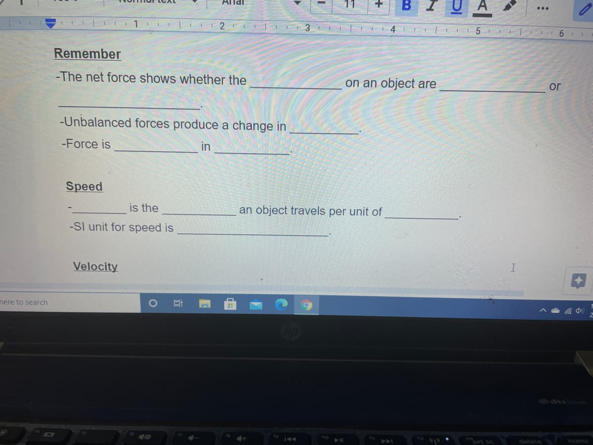 Allai
B
3.
III6 II
Remember
-The net force shows whether the
on an object are
or
-Unbalanced forces produce a change in
-Force is
in
Speed
is the
an object travels per unit of
-SI unit for speed is
Velocity
nere to search
(
73909
prt sc
delete home
