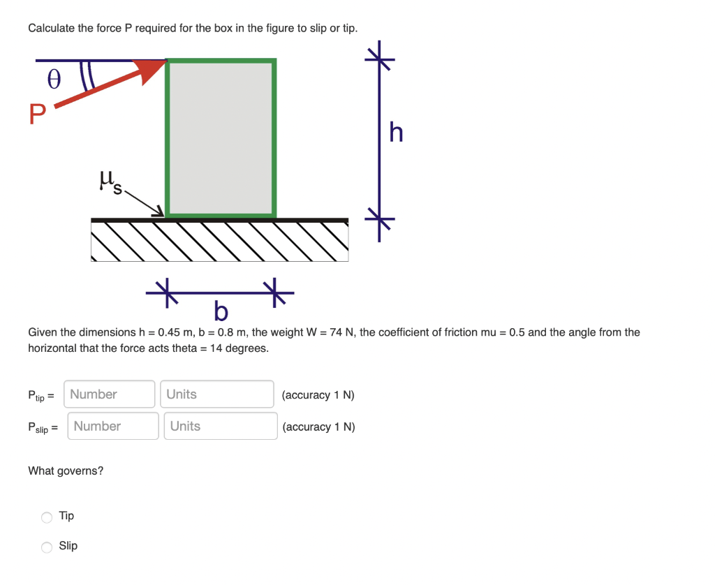 Calculate the force P required for the box in the figure to slip or tip.
Ꮎ
P
Ptip =
Pslip =
Ms.
b
Given the dimensions h = 0.45 m, b = 0.8 m, the weight W = 74 N, the coefficient of friction mu = 0.5 and the angle from the
horizontal that the force acts theta = 14 degrees.
Number
Number
What governs?
Tip
Slip
Units
Units
h
(accuracy 1 N)
(accuracy 1 N)