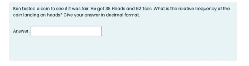 Ben tested a coin to see if it was fair. He got 38 Heads and 62 Tails. What is the relative frequency of the
coin landing on heads? Give your answer in decimal format.
Answer: