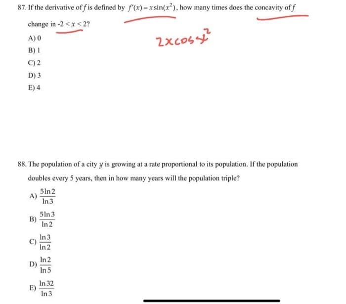 87. If the derivative of f is defined by f'(x)=xsin(x²), how many times does the concavity of f
change in -2 < x < 2?
A) 0
B) 1
C) 2
D) 3
E) 4
88. The population of a city y is growing at a rate proportional to its population. If the population
doubles every 5 years, then in how many years will the population triple?
A)
E)
51n2
In 3
5ln 3
In 2
In 3
In 2
In 2
In 5
2xcoss2²2
In 32
In 3