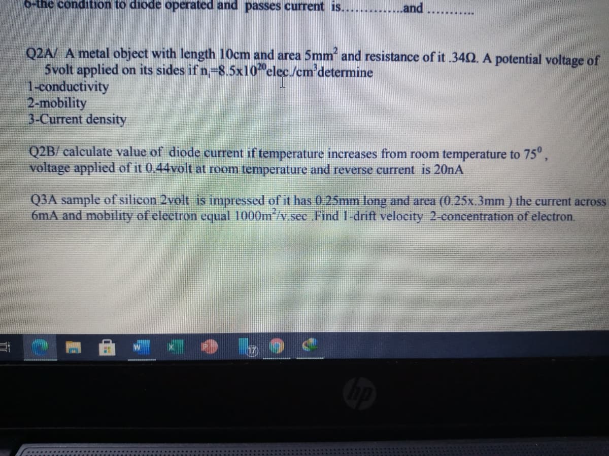 o-the condition to diode operated and passes current is.............and
Q2A/ A metal object with length 10cm and area 5mm and resistance of it .340. A potential voltage of
Svolt applied on its sides if n-8.5x10 elec./cm'determine
1-conductivity
2-mobility
3-Current density
Q2B/ calculate value of diode current if temperature increases from room temperature to 75°,
voltage applied of it 0.44volt at room temperature and reverse current is 20nA
Q3A sample of silicon 2volt is impressed of it has 0. 25mm long and area (0.25x.3mm ) the current across
6mA and mobility of electron equal 1000m'/v sec Find 1-drift velocity 2-concentration of electron.
