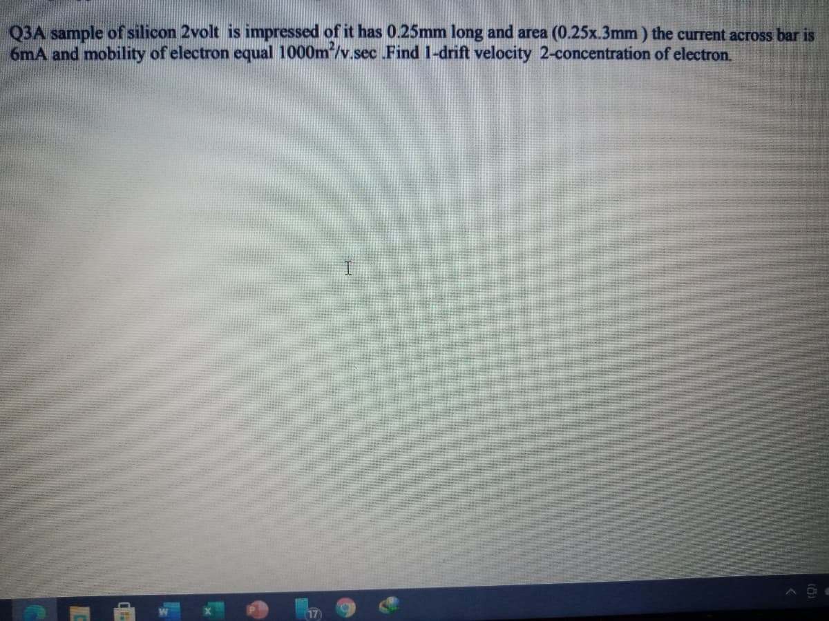 Q3A sample of silicon 2volt is impressed of it has 0.25mm long and area (0.25x.3mm ) the current across bar is
6mA and mobility of electron equal 1000m*/v.sec Find 1-drift velocity 2-concentration of electron.
17
