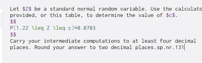 Let $Z$ be a standard normal random variable. Use the calculato
provided, or this table, to determine the value of $cs.
$$
P(1.22 \leq Z \leq c)=0.0703
$$
Carry your intermediate computations to at least four decimal
places. Round your answer to two decimal places.sp.nr.131||
