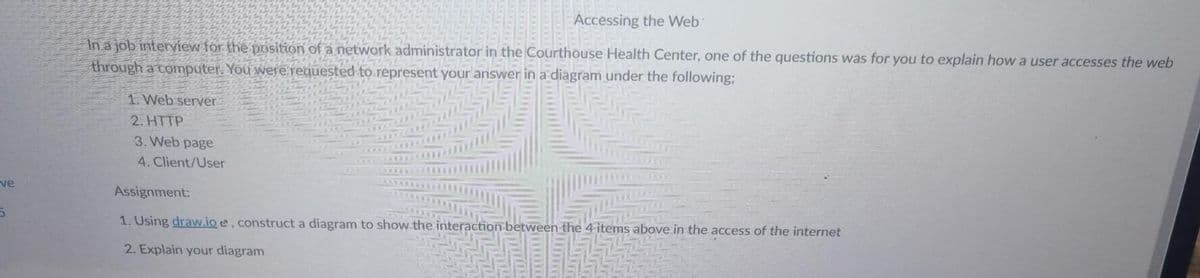 Accessing the Web
In a job interview for the position of a network administrator in the Courthouse Health Center, one of the questions was for you to explain how a user accesses the web
through a computer. You were.requested to represent your answer in a diagram under the following;
1. Web server
2. HTTP
3. Web page
4. Client/User
ve
Assignment:
1. Using draw.io e, construct a diagram to show.the interaction between the 4 items above in the access of the internet
2. Explain your diagram
