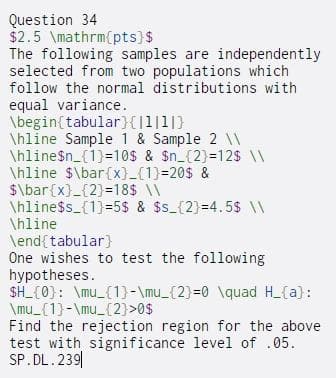 Question 34
$2.5 \mathrm{pts)$
The following samples are independently
selected from two populations which
follow the normal distributions with
equal variance.
\begin{tabular}{]l|1|}
\hline Sample 1 & Sample 2 \\
\hline$n_{1)=10$ & $n_{2)=12s \\
\hline $\bar{x}_{1)=20$ &
$\bar{x}_{2}=18$ \\
\hline$s_{1)=5$ & $s_{2}=4.5$ \\
\hline
\end{tabular}
One wishes to test the following
hypotheses.
SH_{0): \mu_{1}-\mu_{2}=0 \quad H_{a):
\mu_{1}-\mu_{2)>0$
Find the rejection region for the above
test with significance level of .05.
SP.DL.239|
