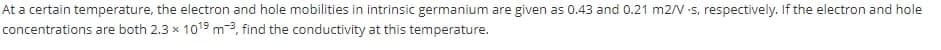 At a certain temperature, the electron and hole mobilities in intrinsic germanium are given as 0.43 and 0.21 m2/V :s, respectively. If the electron and hole
concentrations are both 2.3 x 1019 m3, find the conductivity at this temperature.
