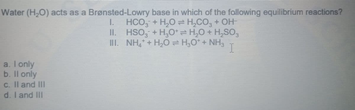 Water (H,O) acts as a Brønsted-Lowry base in which of the following equilibrium reactions?
I. HCO, + H,O= H,CO, + OH-
II. HSO, + H,O*= H,0 + H,SO,
III. NH, + H,O = H,O* + NH3
I
a. I only
b. Il only
C. Il and III
d. I and IIII
