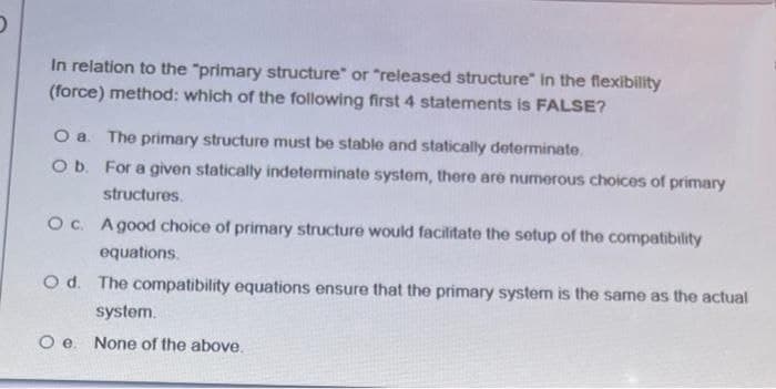 In relation to the "primary structure" or "released structure" in the flexibility
(force) method: which of the following first 4 statements is FALSE?
O a The primary structure must be stable and statically determinate.
O b. For a given statically indeterminate system, there are numerous choices of primary
structures.
Oc. Agood choice of primary structure would facilitate the setup of the compatibility
equations.
O d. The compatibility equations ensure that the primary system is the same as the actual
system.
Oe.
None of the above.
