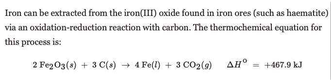 Iron can be extracted from the iron(III) oxide found in iron ores (such as haematite)
via an oxidation-reduction reaction with carbon. The thermochemical equation for
this process is:
2 Fe2O3(s) + 3 C(s) → 4 Fe(l) + 3 CO2(9)
ΔΗ
= +467.9 kJ
