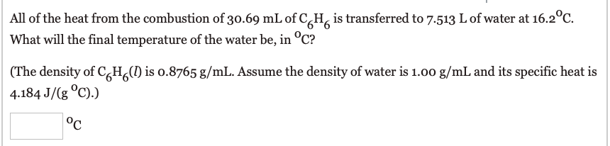 All of the heat from the combustion of 30.69 mL of C,H, is transferred to 7.513 L of water at 16.2°C.
What will the final temperature of the water be, in °C?
(The density of C,H,() is o.8765 g/mL. Assume the density of water is 1.00 g/mL and its specific heat is
4.184 J/(g °C).)
°C
