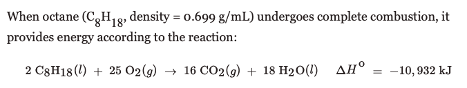When octane (C,H,g, density = 0.699 g/mL) undergoes complete combustion, it
provides energy according to the reaction:
2 C3H18(1) + 25 O2(g) → 16 CO2(g) + 18 H2O(1)
ΔΗΟ
-10, 932 kJ
