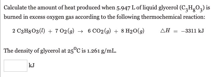 Calculate the amount of heat produced when 5.947 L of liquid glycerol (C,HgO,) is
burned in excess oxygen gas according to the following thermochemical reaction:
2 C3H8 03 (1) + 7 02 (g) → 6 CO2 (g) + 8 H20(g)
AH = -3311 kJ
The density of glycerol at 25°C is 1.261 g/mL.
kJ
