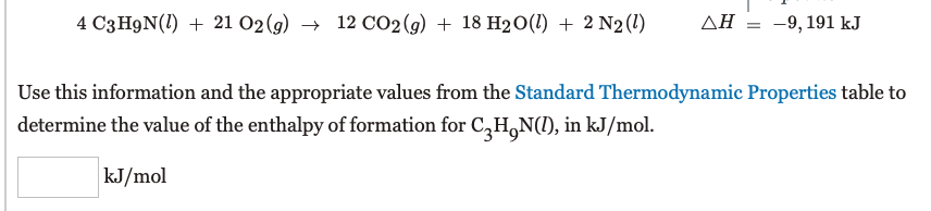 4 C3H9N(1) + 21 O2 (g) → 12 CO2(g) + 18 H20(1) + 2 N2(1)
AH = -9,191 kJ
Use this information and the appropriate values from the Standard Thermodynamic Properties table to
determine the value of the enthalpy of formation for C,H,N(1), in kJ/mol.
kJ/mol
