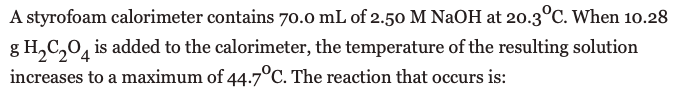 A styrofoam calorimeter contains 70.0 mL of 2.50 M NAOH at 20.3°C. When 10.28
g H,C,0, is added to the calorimeter, the temperature of the resulting solution
increases to a maximum of 44.7°C. The reaction that occurs is:
