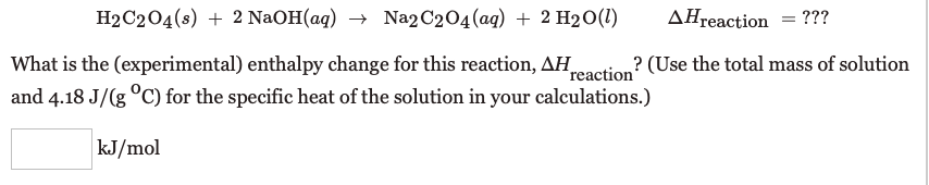 H2C204(s) + 2 NaOH(aq) → Na2 C204(ag) + 2 H2O(1)
AHreaction = ???
What is the (experimental) enthalpy change for this reaction, AH.
reaction"
? (Use the total mass of solution
and 4.18 J/(g °C) for the specific heat of the solution in your calculations.)
kJ/mol

