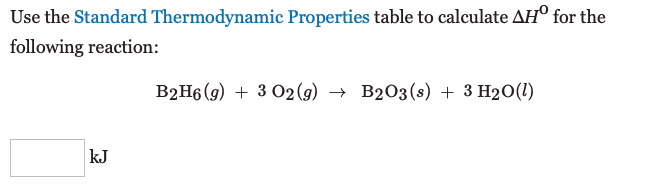 Use the Standard Thermodynamic Properties table to calculate AH° for the
following reaction:
B2H6 (g) + 3 O2 (9) → B2O3(s) + 3 H2O(1)
kJ
